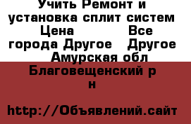  Учить Ремонт и установка сплит систем › Цена ­ 1 000 - Все города Другое » Другое   . Амурская обл.,Благовещенский р-н